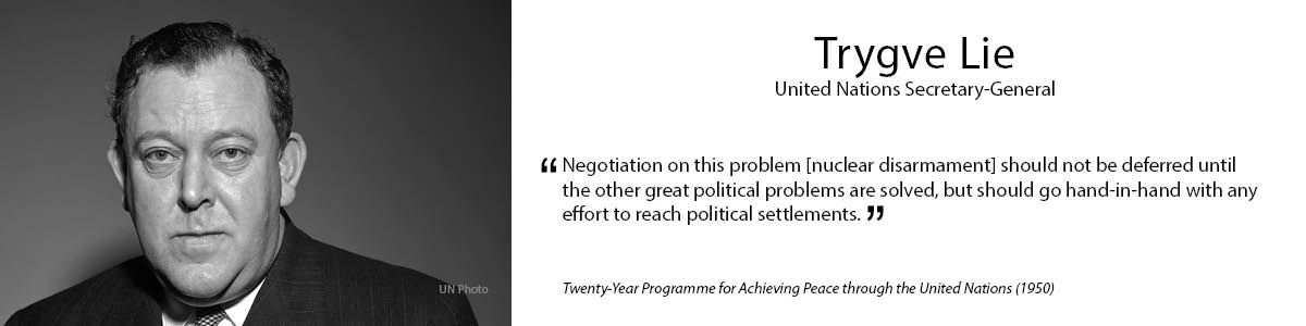 1.	Trygve Lie  
 “Negotiation on this problem [nuclear disarmament] should not be deferred until the other great political problems are solved, but should go hand-in-hand with any effort to reach political settlements.” - Twenty-Year Programme for Achieving Peace through the United Nations” (1950) 
