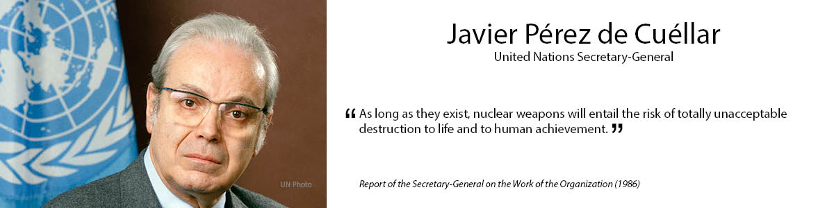 5.	Javier Pérez de Cuéllar
 “As long as they exist, nuclear weapons will entail the risk of totally unacceptable destruction to life and to human achievement.” – Report of the Secretary-General on the Work of the Organization (1986)
