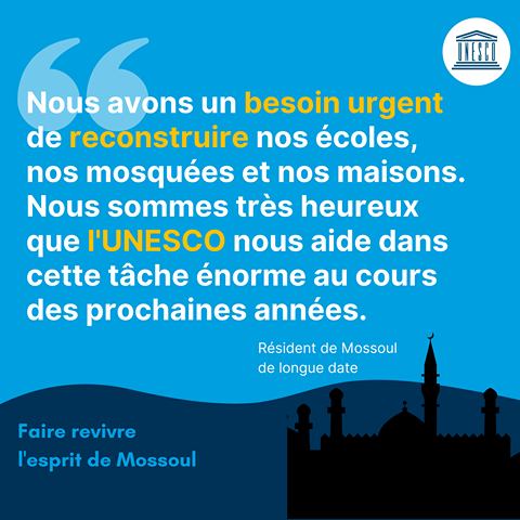 Image may contain: text that says 'UNESCO Nous avons un besoin urgent de reconstruire nos coles, nos mosques et nos maisons. Nous sommes tr?s heureux que I'UNESCO nous aide dans cette tche norme au cours des prochaines annes. Rsident de Mossoul de longue longue date Faire revivre l'esprit de Mossoul'