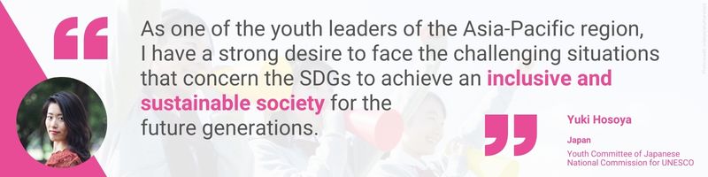 As one of the youth leaders of the Asia-Pacific region, I have a strong desire to face the challenging situations that concern the SDGs to achieve an inclusive and sustainable society for the future generations.—Yuki Hosoya, Japan, Youth Committee of the Japanese National Commission for UNESCO